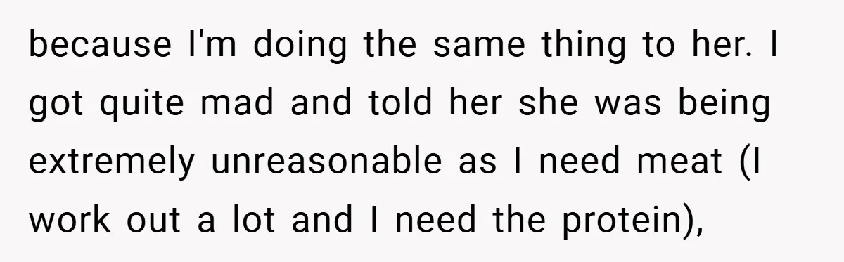 because I'm doing the same thing to her. I got quite mad and told her she was being extremely unreasonable as I need meat (I work out a lot and...