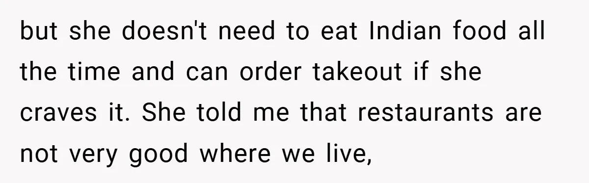 but she doesn't need to eat Indian food all the time and can order takeout if she craves it. She told me that restaurants are not very good where we...
