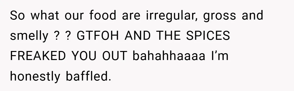 So what our food are irregular, gross and smelly ? ? GTFOH AND THE SPICES FREAKED YOU OUT bahahhaaaa I’m honestly baffled.