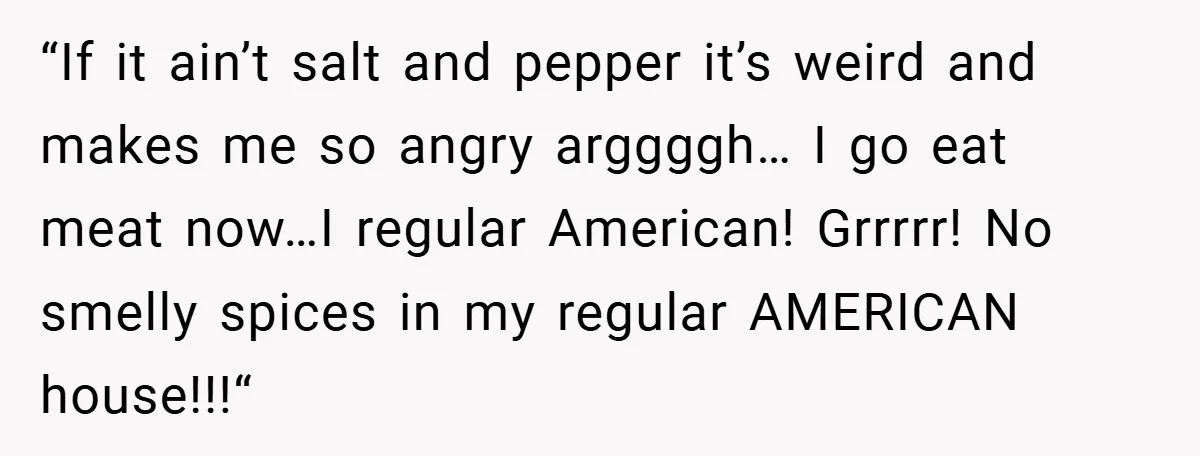 “If it ain’t salt and pepper it’s weird and makes me so angry arggggh… I go eat meat now…I regular American! Grrrrr! No smelly spices in my regular AMERICAN house!!!“