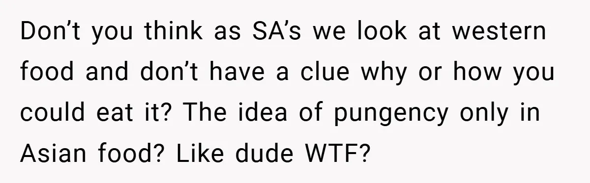 Don’t you think as SA’s we look at western food and don’t have a clue why or how you could eat it? The idea of pungency only in Asian food?...