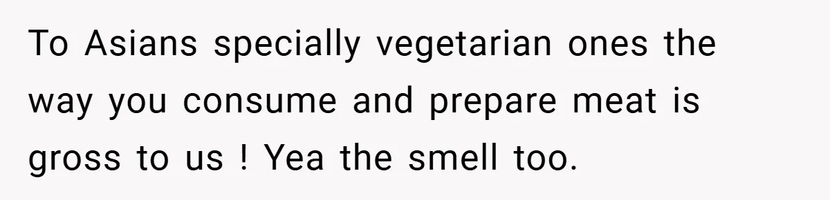 To Asians specially vegetarian ones the way you consume and prepare meat is gross to us ! Yea the smell too.