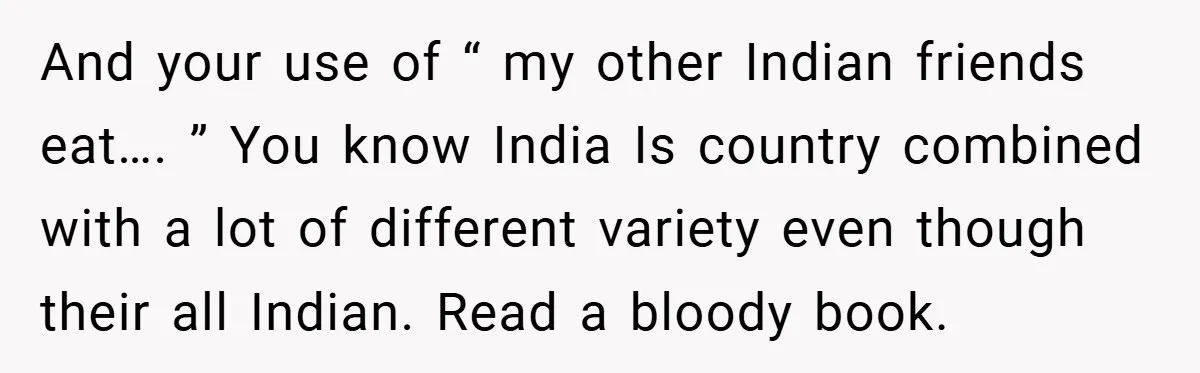And your use of “ my other Indian friends eat…. ” You know India Is country combined with a lot of different variety even though their all Indian. Read a...