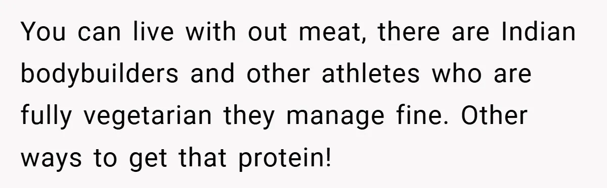 You can live with out meat, there are Indian bodybuilders and other athletes who are fully vegetarian they manage fine. Other ways to get that protein!