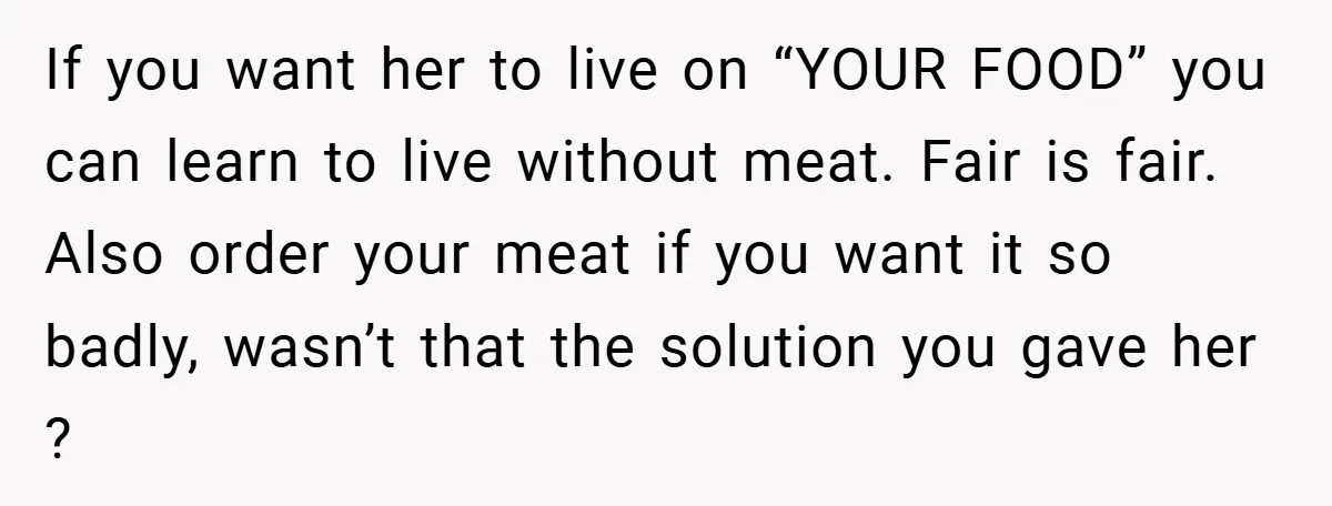 If you want her to live on “YOUR FOOD” you can learn to live without meat. Fair is fair. Also order your meat if you want it so badly, wasn’t...