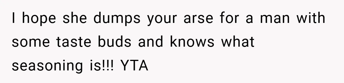 I hope she dumps your arse for a man with some taste buds and knows what seasoning is!!! YTA