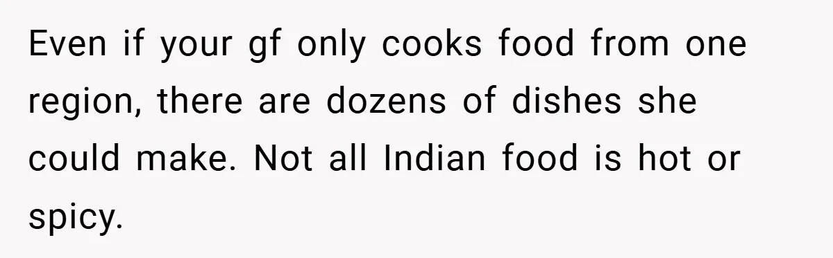 Even if your gf only cooks food from one region, there are dozens of dishes she could make. Not all Indian food is hot or spicy.