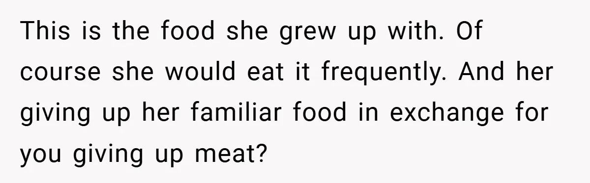 This is the food she grew up with. Of course she would eat it frequently. And her giving up her familiar food in exchange for you giving up meat?