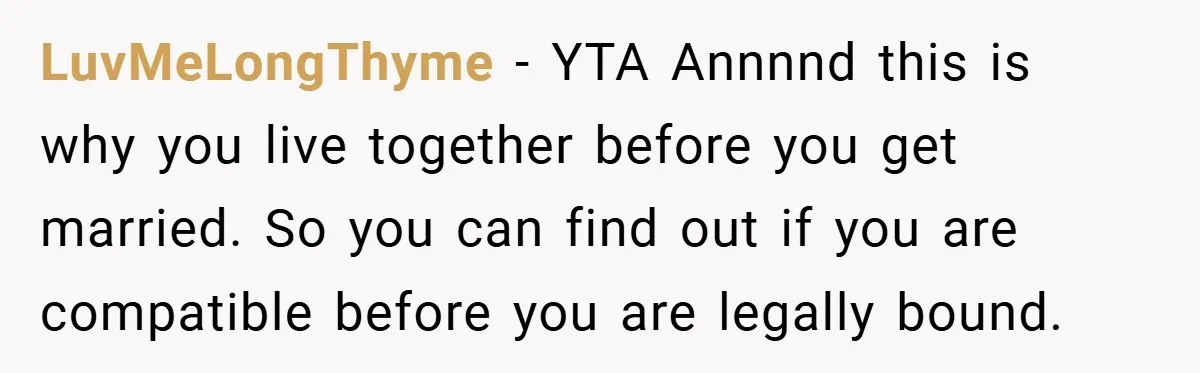 LuvMeLongThyme − YTA Annnnd this is why you live together before you get married. So you can find out if you are compatible before you are legally bound.