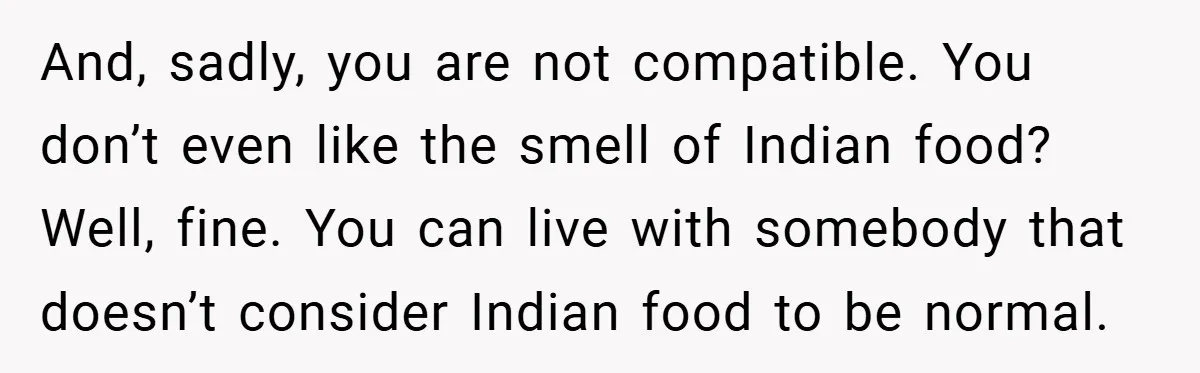And, sadly, you are not compatible. You don’t even like the smell of Indian food? Well, fine. You can live with somebody that doesn’t consider Indian food to be normal.