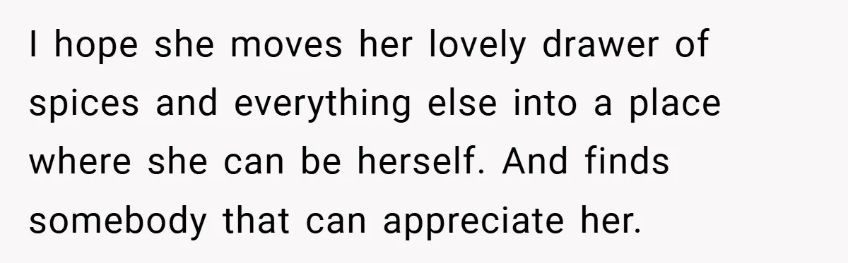 I hope she moves her lovely drawer of spices and everything else into a place where she can be herself. And finds somebody that can appreciate her.