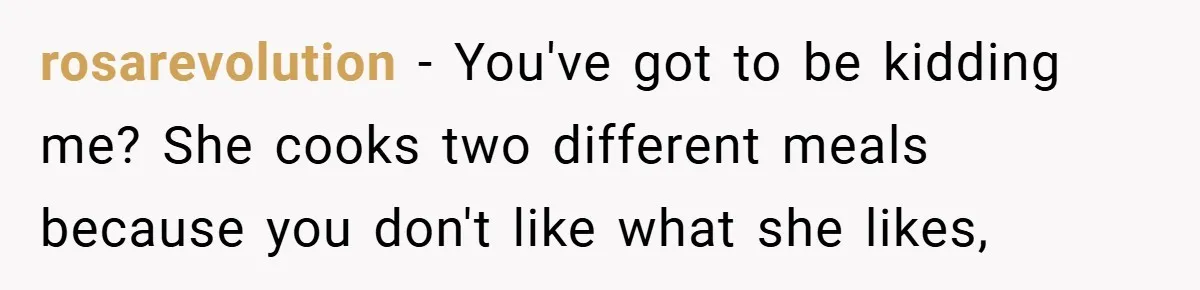 rosarevolution − You've got to be kidding me? She cooks two different meals because you don't like what she likes,