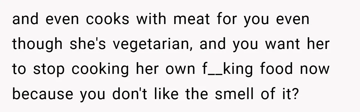 and even cooks with meat for you even though she's vegetarian, and you want her to stop cooking her own f__king food now because you don't like the smell of...