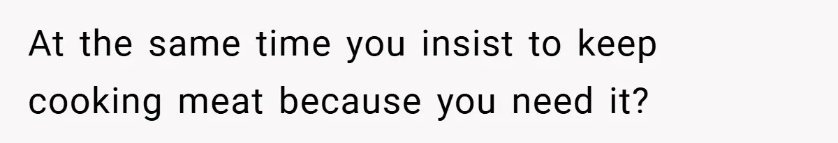 At the same time you insist to keep cooking meat because you need it?