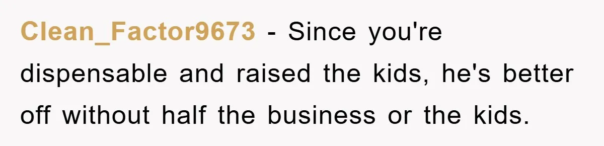 Clean_Factor9673 − Since you're dispensable and raised the kids, he's better off without half the business or the kids.