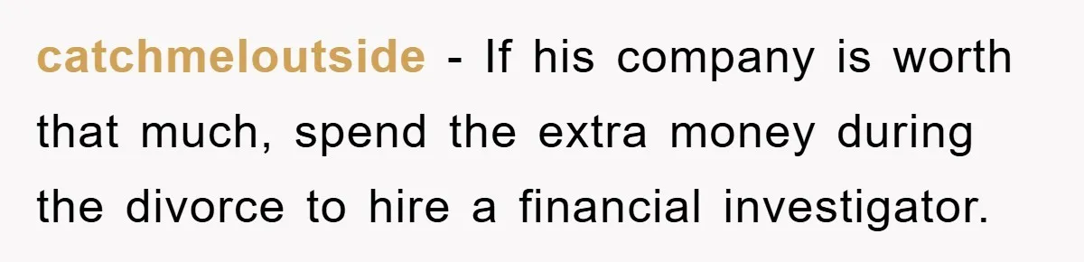 catchmeloutside − If his company is worth that much, spend the extra money during the divorce to hire a financial investigator.