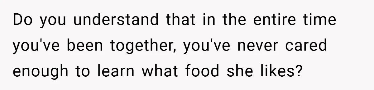 Do you understand that in the entire time you've been together, you've never cared enough to learn what food she likes?