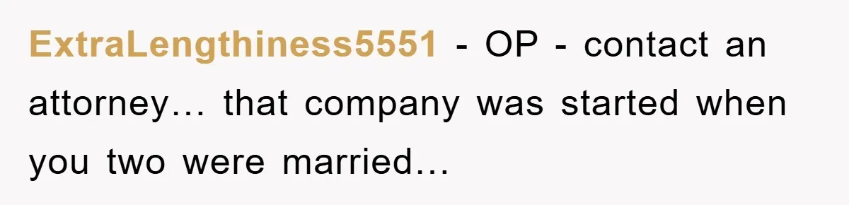 ExtraLengthiness5551 − OP - contact an attorney… that company was started when you two were married…
