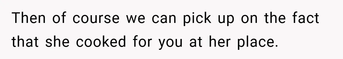 Then of course we can pick up on the fact that she cooked for you at her place.