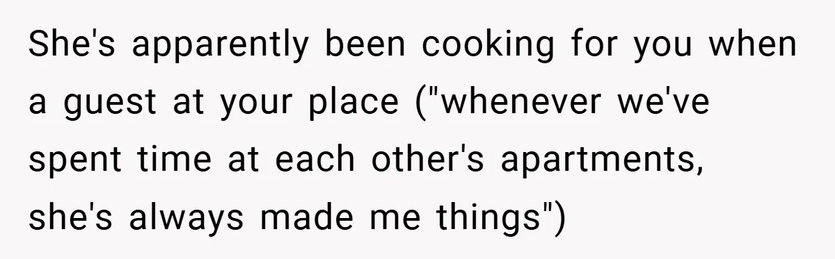 She's apparently been cooking for you when a guest at your place ("whenever we've spent time at each other's apartments, she's always made me things")