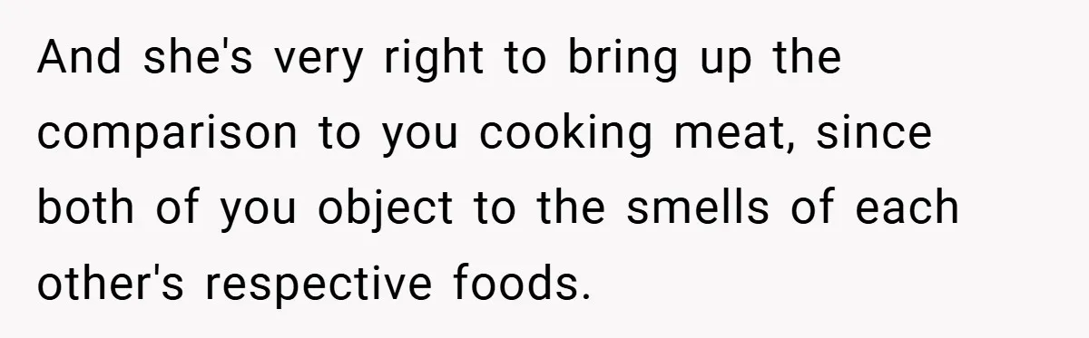 And she's very right to bring up the comparison to you cooking meat, since both of you object to the smells of each other's respective foods.