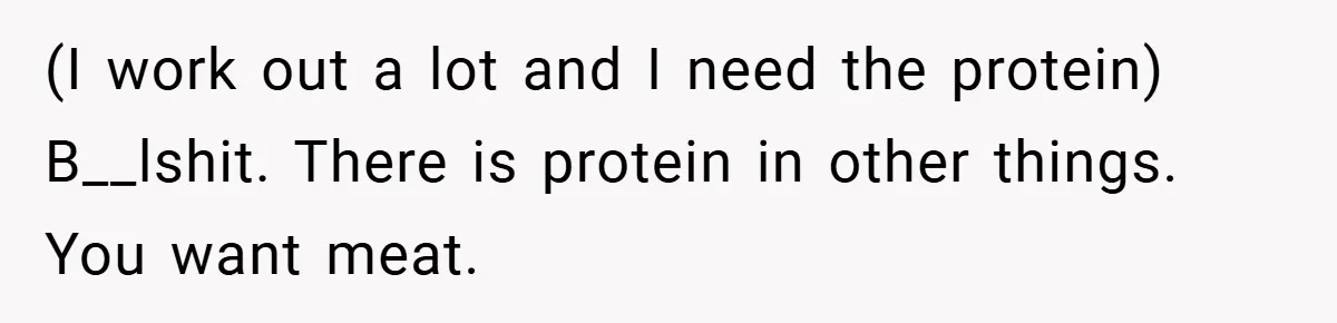 (I work out a lot and I need the protein) B__lshit. There is protein in other things. You want meat.