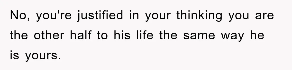 No, you're justified in your thinking you are the other half to his life the same way he is yours.