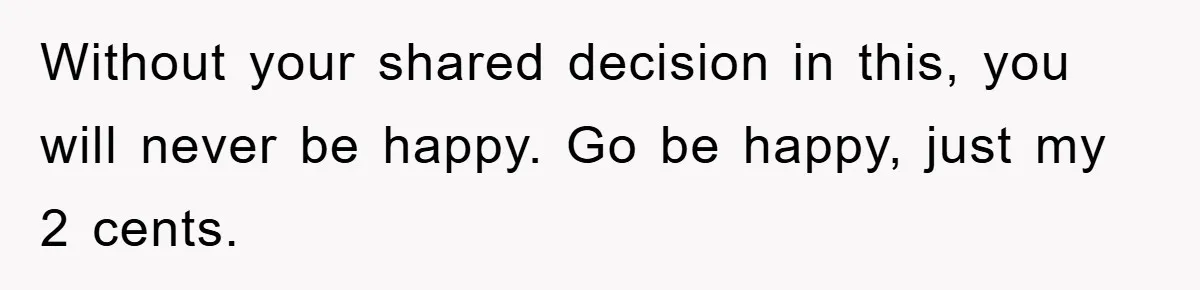 Without your shared decision in this, you will never be happy. Go be happy, just my 2 cents.