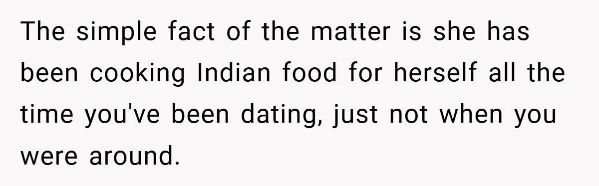 The simple fact of the matter is she has been cooking Indian food for herself all the time you've been dating, just not when you were around.