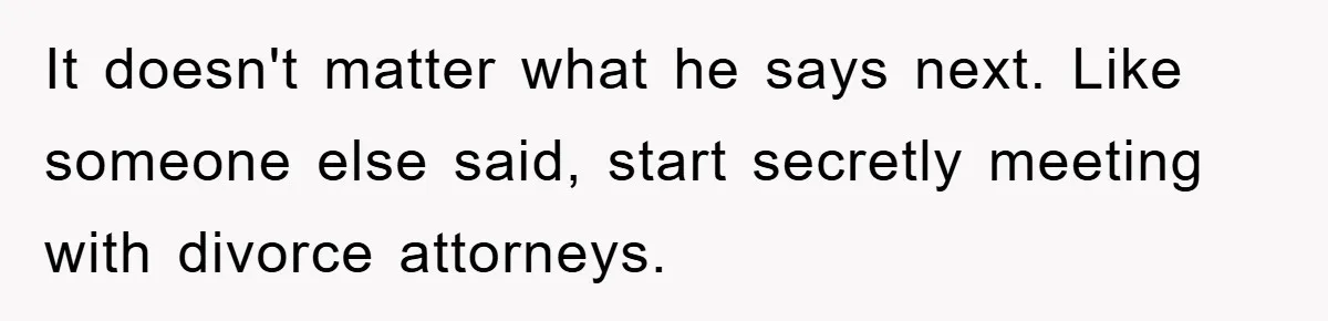 It doesn't matter what he says next. Like someone else said, start secretly meeting with divorce attorneys.