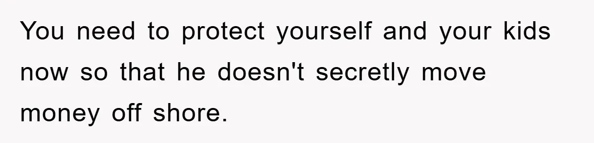 You need to protect yourself and your kids now so that he doesn't secretly move money off shore.