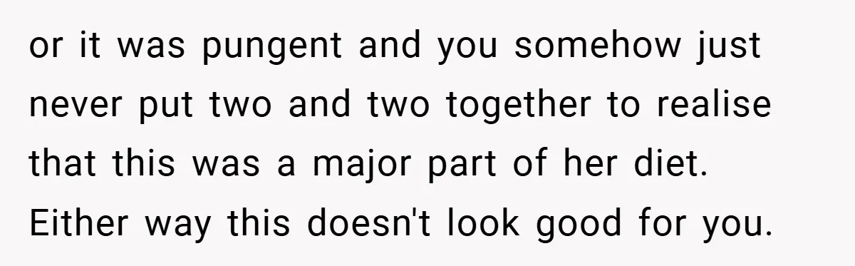 or it was pungent and you somehow just never put two and two together to realise that this was a major part of her diet. Either way this doesn't look...