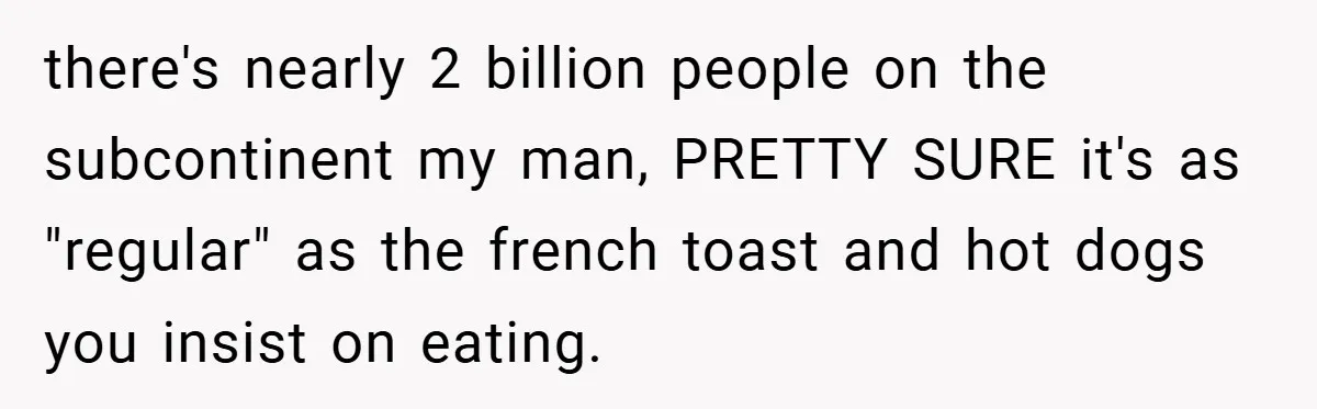 there's nearly 2 billion people on the subcontinent my man, PRETTY SURE it's as "regular" as the french toast and hot dogs you insist on eating.