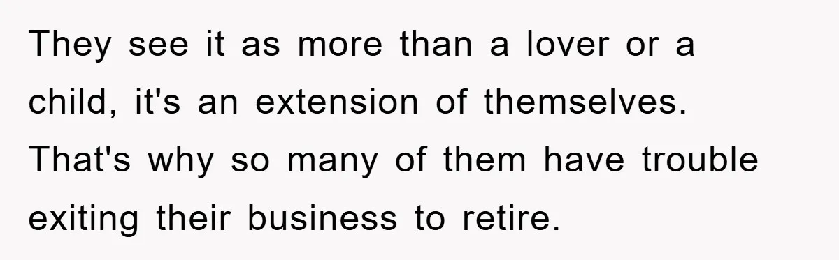 They see it as more than a lover or a child, it's an extension of themselves. That's why so many of them have trouble exiting their business to retire.