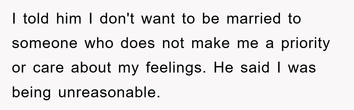 I told him I don't want to be married to someone who does not make me a priority or care about my feelings. He said I was being unreasonable.