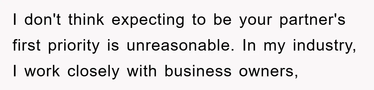 I don't think expecting to be your partner's first priority is unreasonable. In my industry, I work closely with business owners,