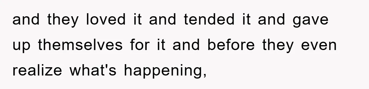 and they loved it and tended it and gave up themselves for it and before they even realize what's happening,