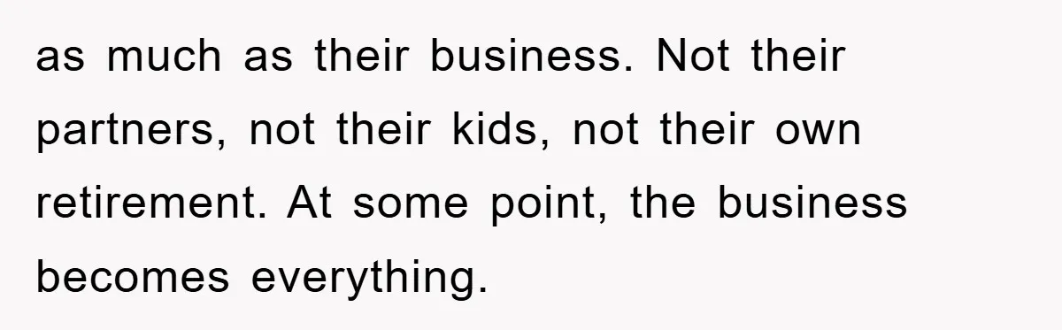 as much as their business. Not their partners, not their kids, not their own retirement. At some point, the business becomes everything.