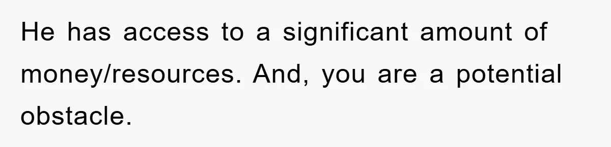 He has access to a significant amount of money/resources. And, you are a potential obstacle.