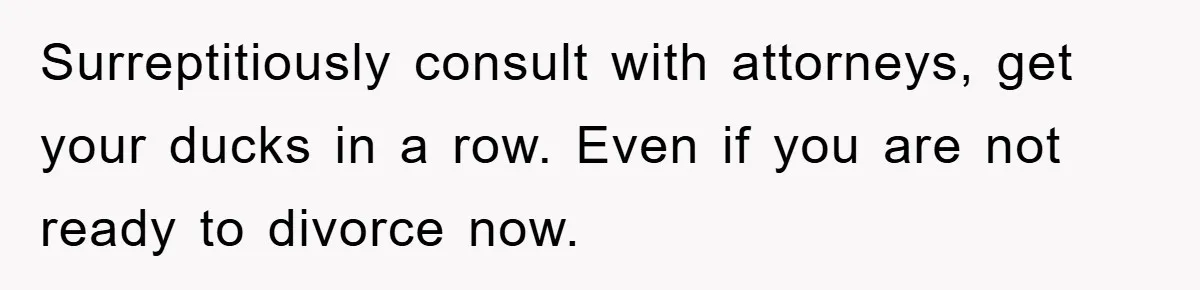 Surreptitiously consult with attorneys, get your ducks in a row. Even if you are not ready to divorce now.