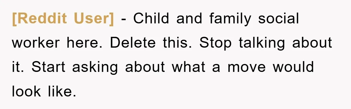 [Reddit User] − Child and family social worker here. Delete this. Stop talking about it. Start asking about what a move would look like.