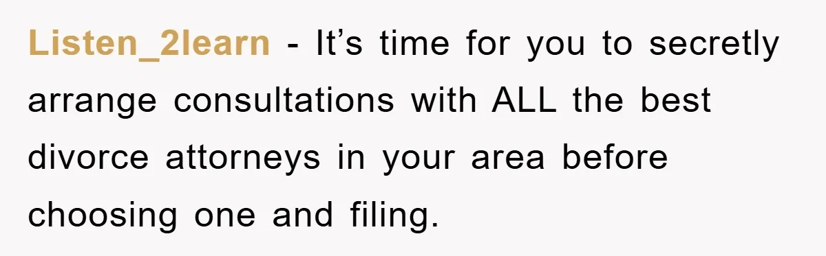 Listen_2learn − It’s time for you to secretly arrange consultations with ALL the best divorce attorneys in your area before choosing one and filing.