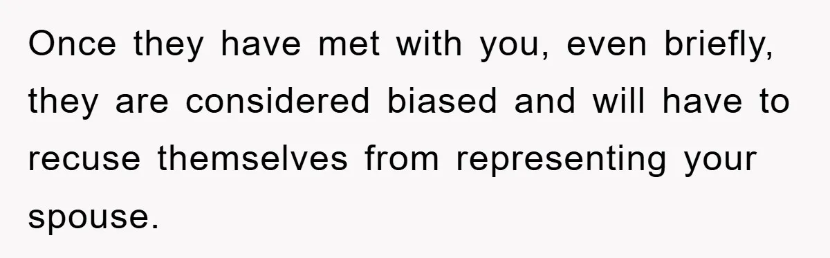 Once they have met with you, even briefly, they are considered biased and will have to recuse themselves from representing your spouse.