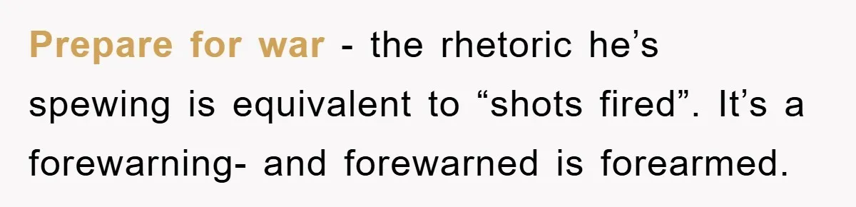 Prepare for war - the rhetoric he’s spewing is equivalent to “shots fired”. It’s a forewarning- and forewarned is forearmed.