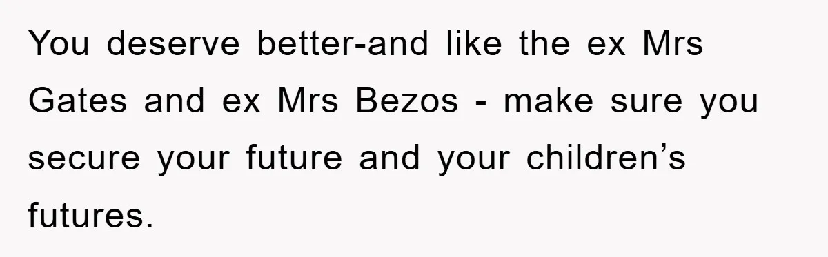 You deserve better-and like the ex Mrs Gates and ex Mrs Bezos - make sure you secure your future and your children’s futures.