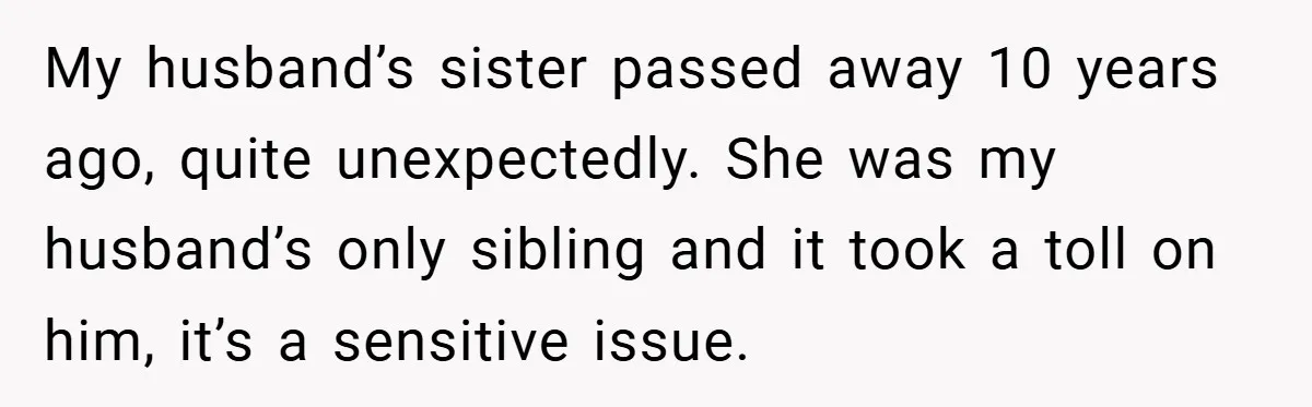 My husband’s sister passed away 10 years ago, quite unexpectedly. She was my husband’s only sibling and it took a toll on him, it’s a sensitive issue.