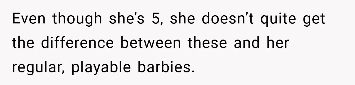 Even though she’s 5, she doesn’t quite get the difference between these and her regular, playable barbies.