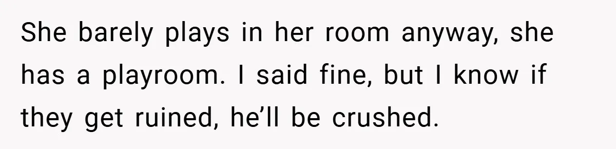 She barely plays in her room anyway, she has a playroom. I said fine, but I know if they get ruined, he’ll be crushed.