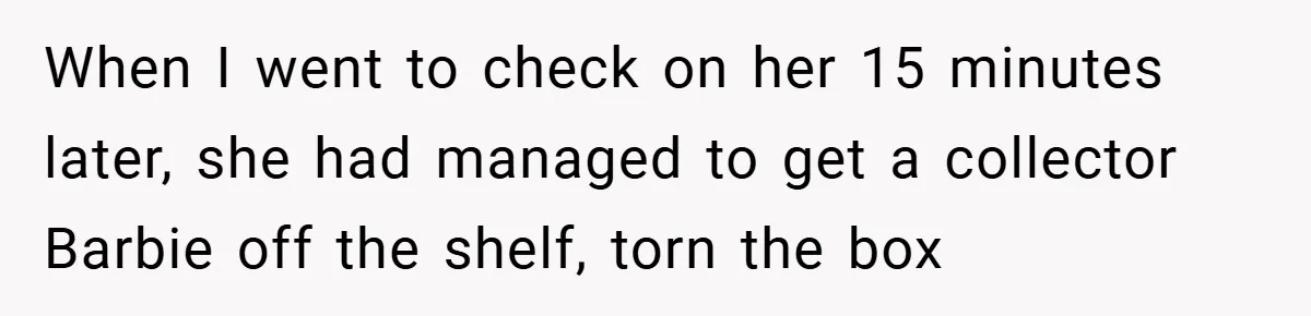 When I went to check on her 15 minutes later, she had managed to get a collector Barbie off the shelf, torn the box