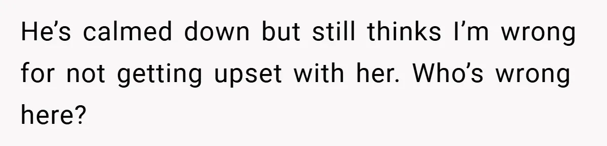 He’s calmed down but still thinks I’m wrong for not getting upset with her. Who’s wrong here?